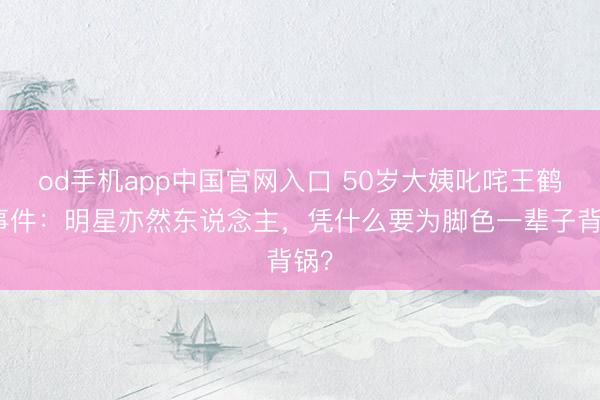 od手机app中国官网入口 50岁大姨叱咤王鹤棣事件：明星亦然东说念主，凭什么要为脚色一辈子背锅？