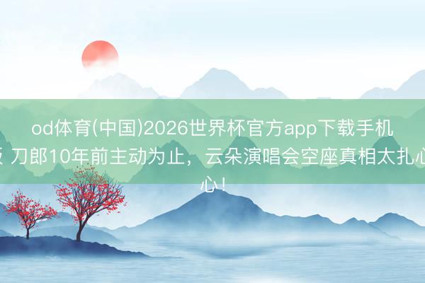 od体育(中国)2026世界杯官方app下载手机版 刀郎10年前主动为止，云朵演唱会空座真相太扎心！