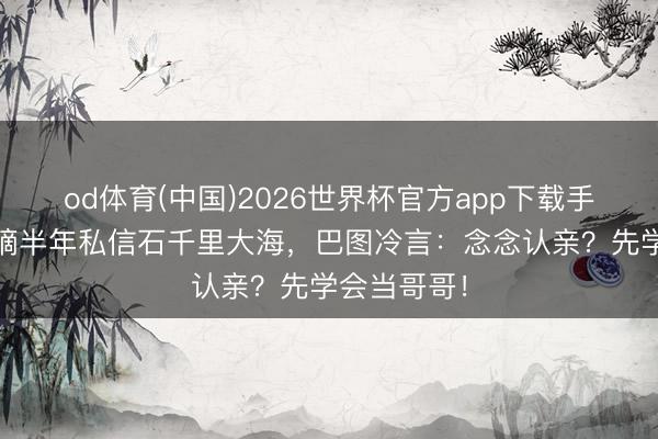 od体育(中国)2026世界杯官方app下载手机版 英如镝半年私信石千里大海，巴图冷言：念念认亲？先学会当哥哥！