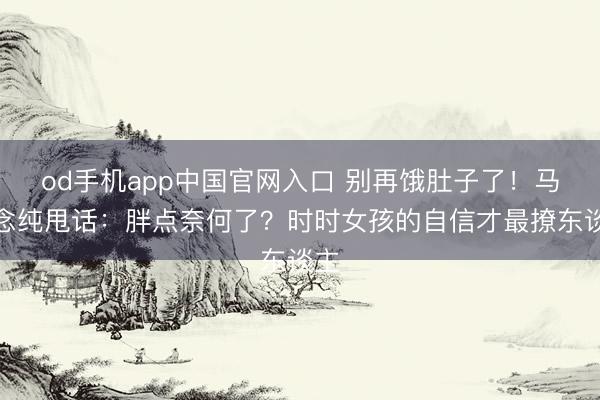 od手机app中国官网入口 别再饿肚子了！马念念纯甩话：胖点奈何了？时时女孩的自信才最撩东谈主