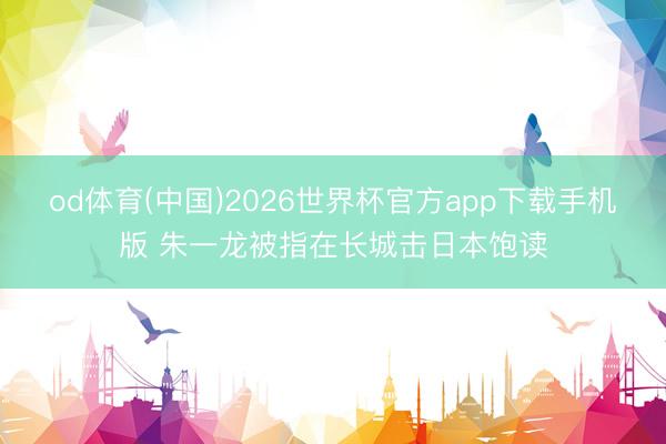 od体育(中国)2026世界杯官方app下载手机版 朱一龙被指在长城击日本饱读