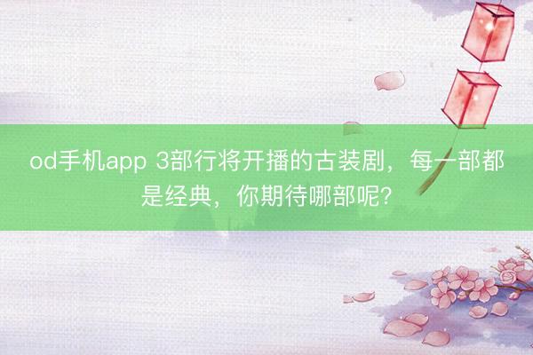 od手机app 3部行将开播的古装剧，每一部都是经典，你期待哪部呢？