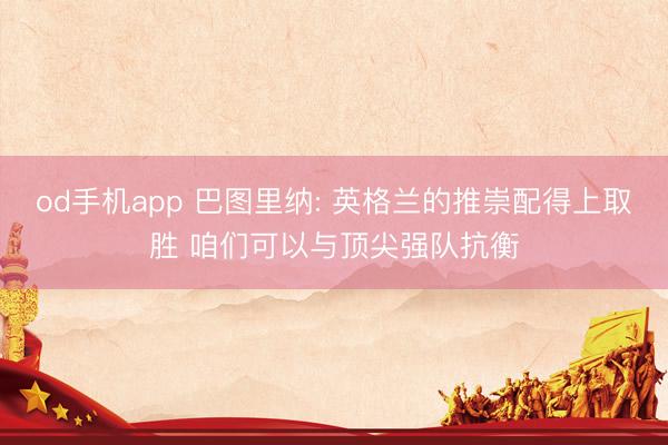 od手机app 巴图里纳: 英格兰的推崇配得上取胜 咱们可以与顶尖强队抗衡