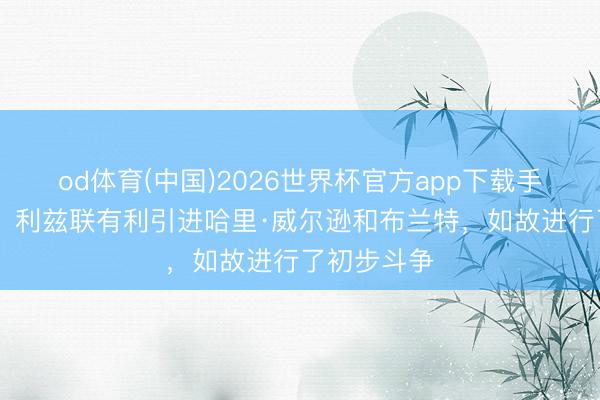 od体育(中国)2026世界杯官方app下载手机版 记者：利兹联有利引进哈里·威尔逊和布兰特，如故进行了初步斗争